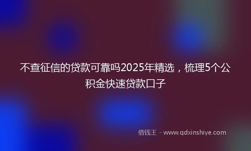 不查征信的贷款可靠吗2025年精选，梳理5个公积金快速贷款口子