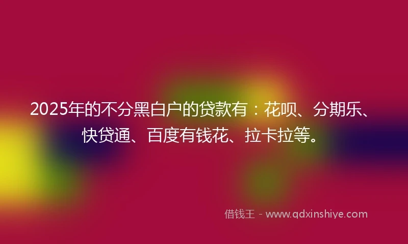 2025年的不分黑白户的贷款有：花呗、分期乐、快贷通、百度有钱花、拉卡拉等。