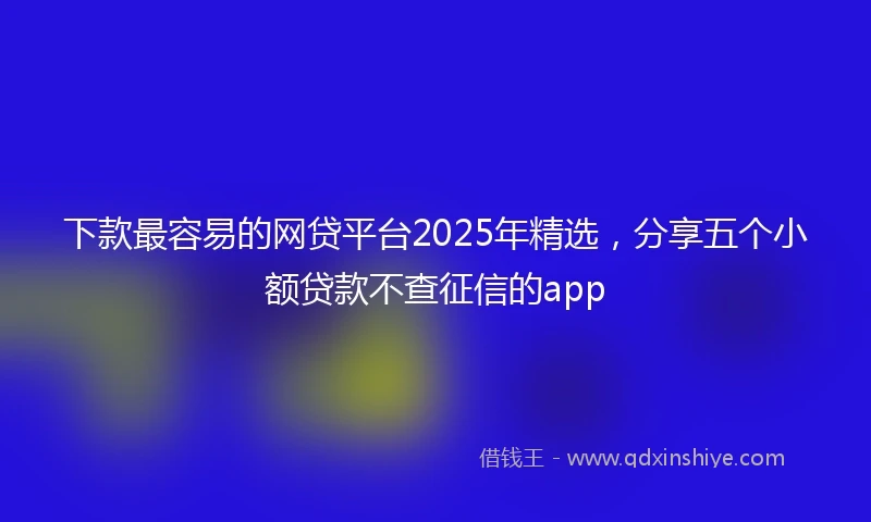 下款最容易的网贷平台2025年精选，分享五个小额贷款不查征信的app