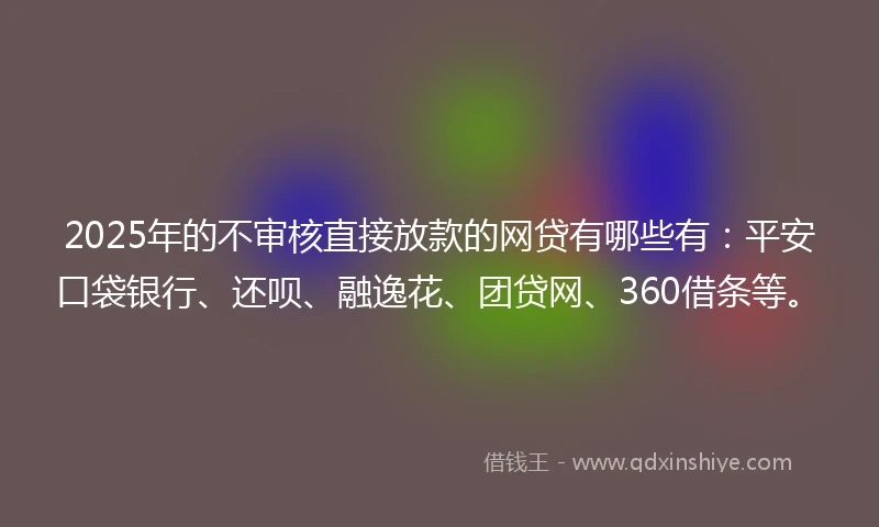 2025年的不审核直接放款的网贷有哪些有：平安口袋银行、还呗、融逸花、团贷网、360借条等。