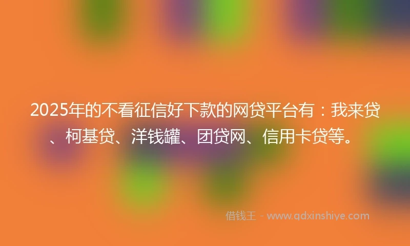 2025年的不看征信好下款的网贷平台有：我来贷、柯基贷、洋钱罐、团贷网、信用卡贷等。