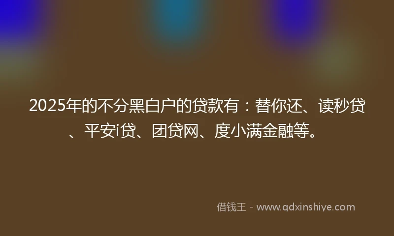 2025年的不分黑白户的贷款有：替你还、读秒贷、平安i贷、团贷网、度小满金融等。