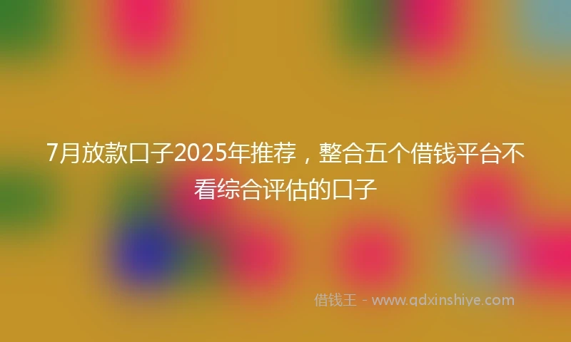 7月放款口子2025年推荐，整合五个借钱平台不看综合评估的口子