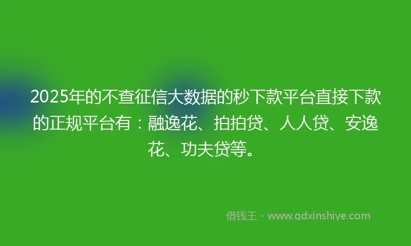 2025年的不查征信大数据的秒下款平台直接下款的正规平台有：融逸花、拍拍贷、人人贷、安逸花、功夫贷等。