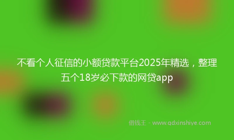 不看个人征信的小额贷款平台2025年精选，整理五个18岁必下款的网贷app