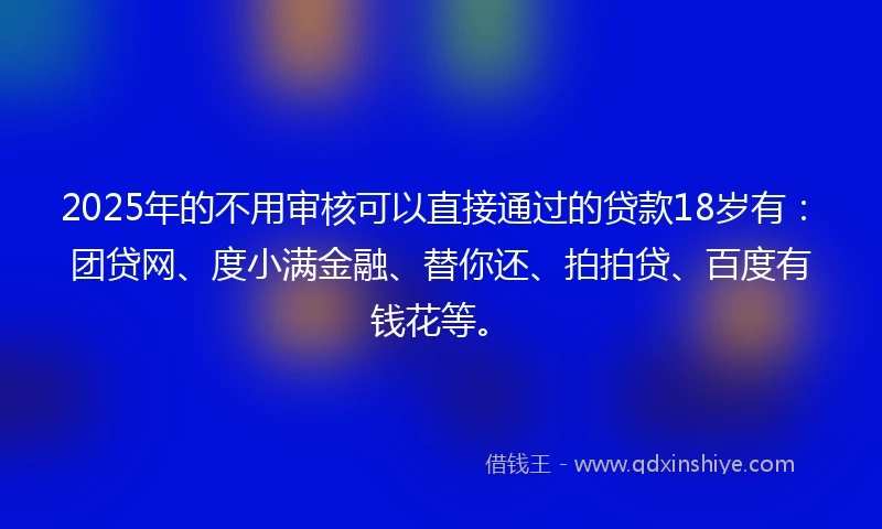2025年的不用审核可以直接通过的贷款18岁有：团贷网、度小满金融、替你还、拍拍贷、百度有钱花等。