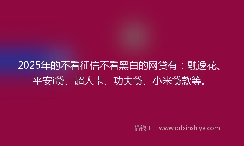 2025年的不看征信不看黑白的网贷有：融逸花、平安i贷、超人卡、功夫贷、小米贷款等。