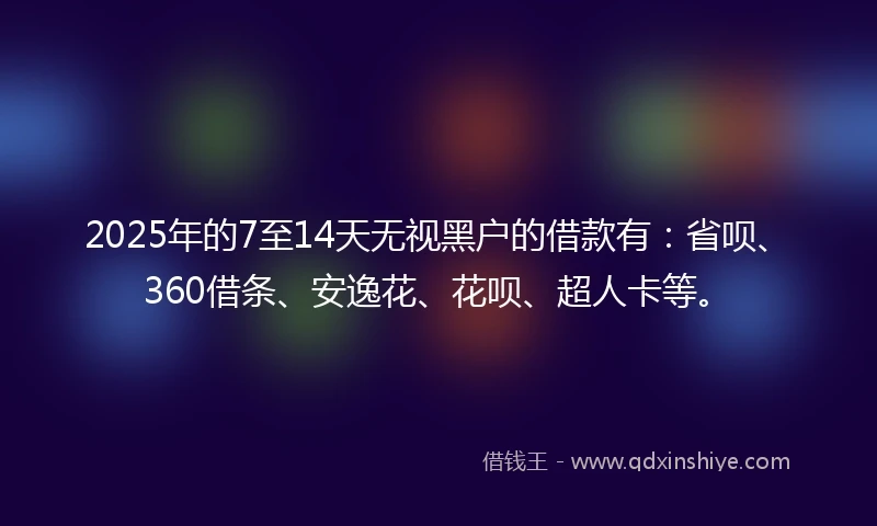 2025年的7至14天无视黑户的借款有：省呗、360借条、安逸花、花呗、超人卡等。