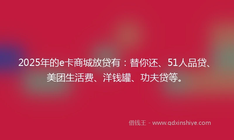 2025年的e卡商城放贷有：替你还、51人品贷、美团生活费、洋钱罐、功夫贷等。