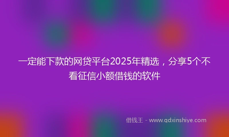 一定能下款的网贷平台2025年精选，分享5个不看征信小额借钱的软件