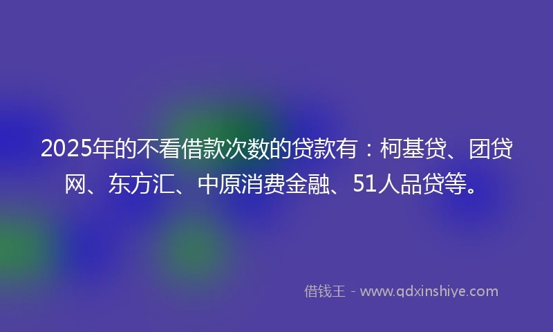 2025年的不看借款次数的贷款有：柯基贷、团贷网、东方汇、中原消费金融、51人品贷等。