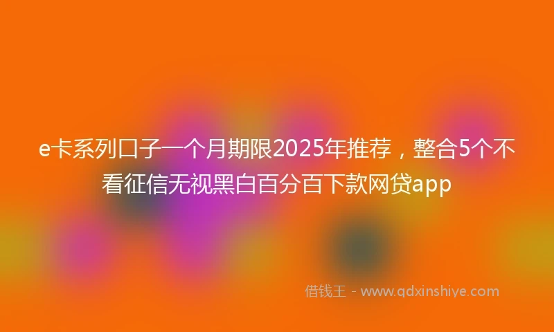 e卡系列口子一个月期限2025年推荐，整合5个不看征信无视黑白百分百下款网贷app