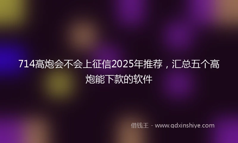 714高炮会不会上征信2025年推荐，汇总五个高炮能下款的软件