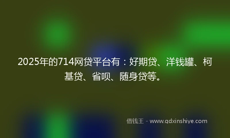 2025年的714网贷平台有：好期贷、洋钱罐、柯基贷、省呗、随身贷等。