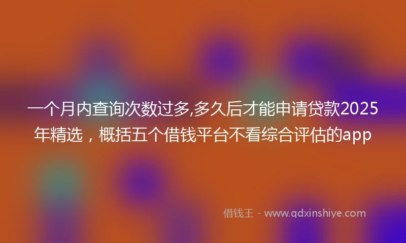 一个月内查询次数过多,多久后才能申请贷款2025年精选，概括五个借钱平台不看综合评估的app