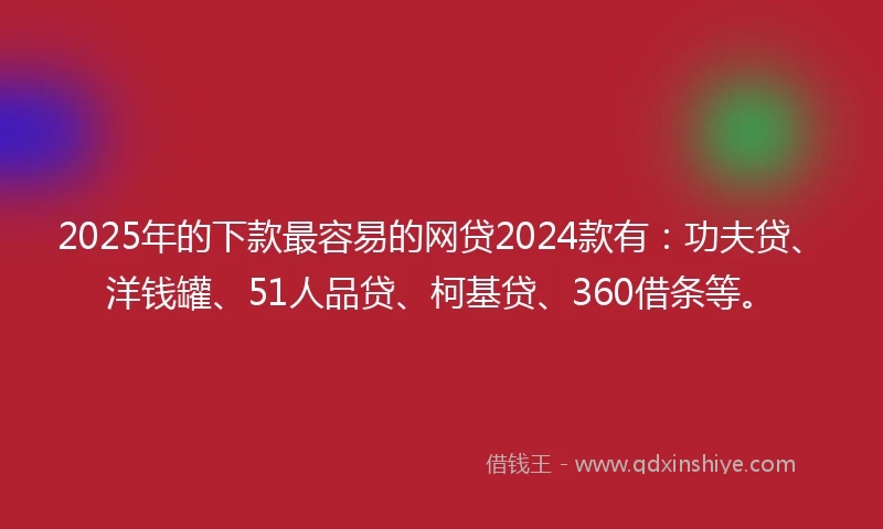 2025年的下款最容易的网贷2024款有：功夫贷、洋钱罐、51人品贷、柯基贷、360借条等。