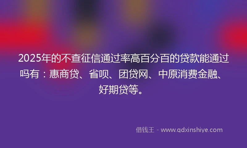 2025年的不查征信通过率高百分百的贷款能通过吗有：惠商贷、省呗、团贷网、中原消费金融、好期贷等。