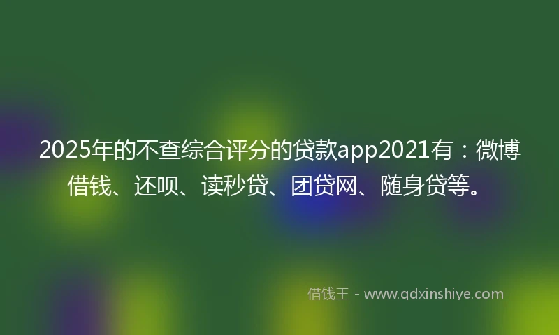 2025年的不查综合评分的贷款app2021有：微博借钱、还呗、读秒贷、团贷网、随身贷等。