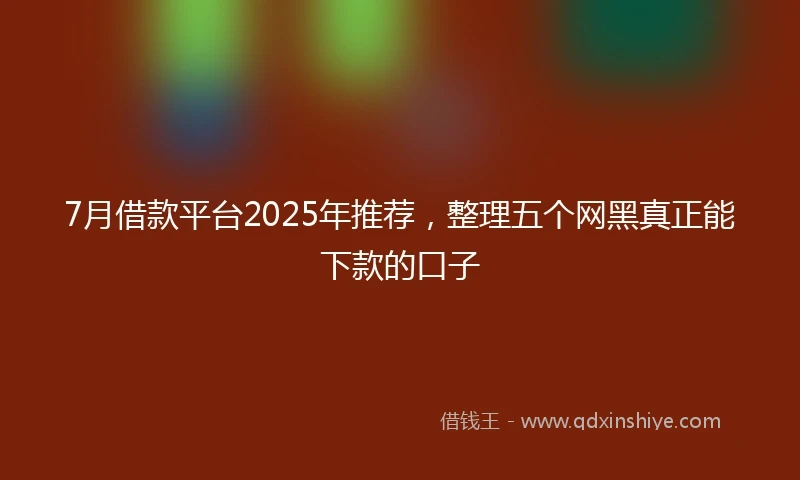 7月借款平台2025年推荐,整理五个网黑真正能下款的口子