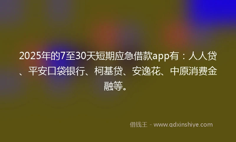2025年的7至30天短期应急借款app有：人人贷、平安口袋银行、柯基贷、安逸花、中原消费金融等。