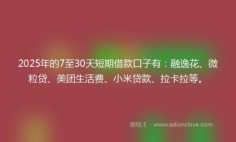 2025年的7至30天短期借款口子有：融逸花、微粒贷、美团生活费、小米贷款、拉卡拉等。
