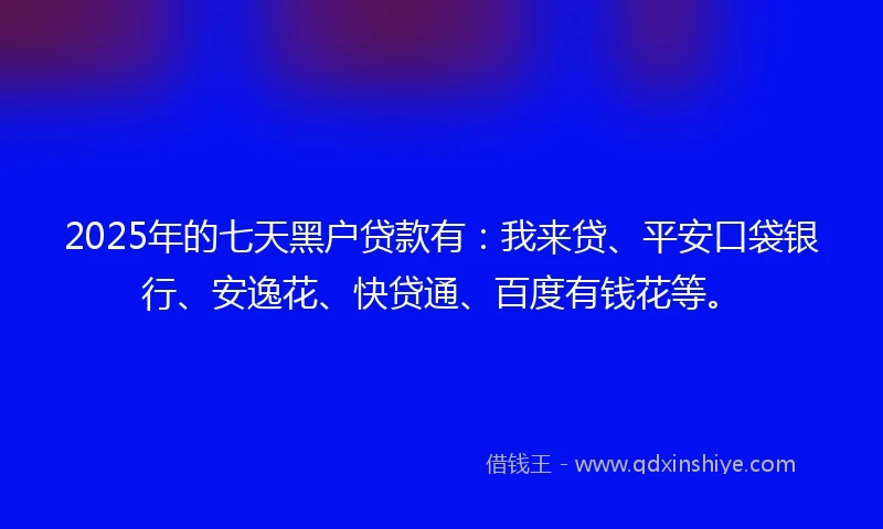 2025年的七天黑户贷款有：我来贷、平安口袋银行、安逸花、快贷通、百度有钱花等。