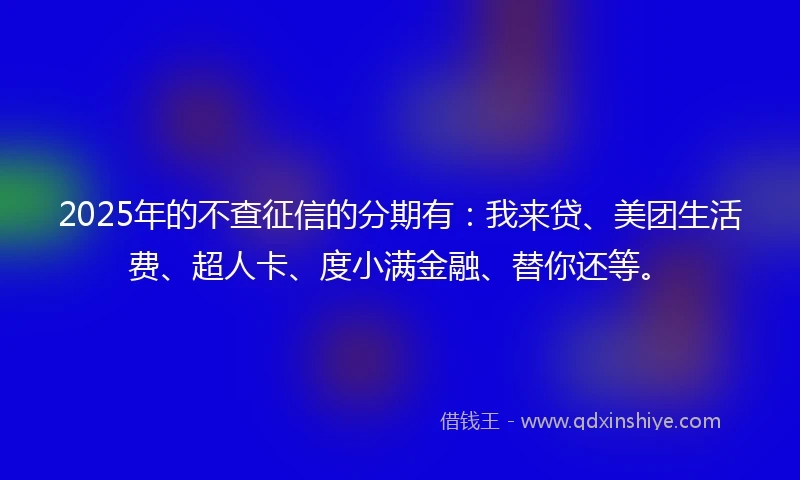 2025年的不查征信的分期有：我来贷、美团生活费、超人卡、度小满金融、替你还等。