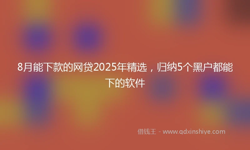 8月能下款的网贷2025年精选，归纳5个黑户都能下的软件