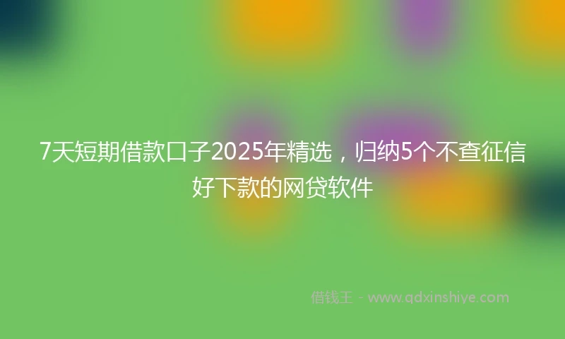 7天短期借款口子2025年精选，归纳5个不查征信好下款的网贷软件