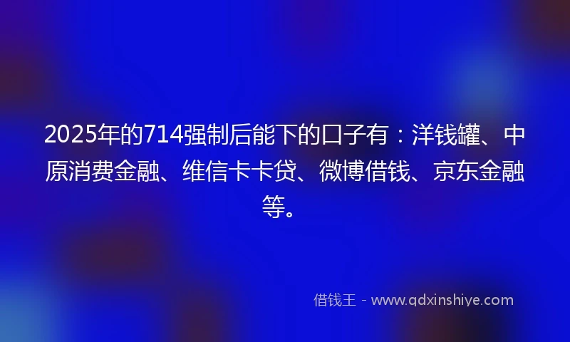 2025年的714强制后能下的口子有：洋钱罐、中原消费金融、维信卡卡贷、微博借钱、京东金融等。