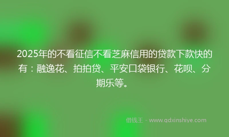 2025年的不看征信不看芝麻信用的贷款下款快的有：融逸花、拍拍贷、平安口袋银行、花呗、分期乐等。