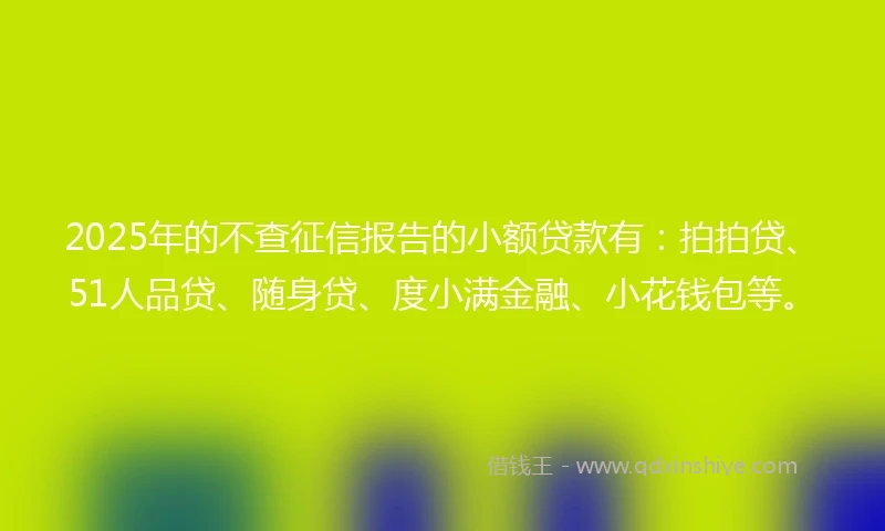 2025年的不查征信报告的小额贷款有：拍拍贷、51人品贷、随身贷、度小满金融、小花钱包等。