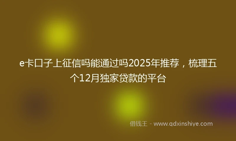 e卡口子上征信吗能通过吗2025年推荐，梳理五个12月独家贷款的平台