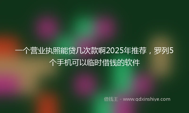 一个营业执照能贷几次款啊2025年推荐，罗列5个手机可以临时借钱的软件