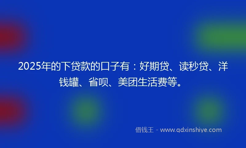 2025年的下贷款的口子有：好期贷、读秒贷、洋钱罐、省呗、美团生活费等。