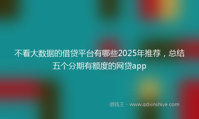 不看大数据的借贷平台有哪些2025年推荐，总结五个分期有额度的网贷app