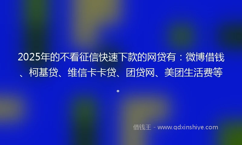 2025年的不看征信快速下款的网贷有：微博借钱、柯基贷、维信卡卡贷、团贷网、美团生活费等。