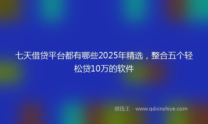 七天借贷平台都有哪些2025年精选，整合五个轻松贷10万的软件