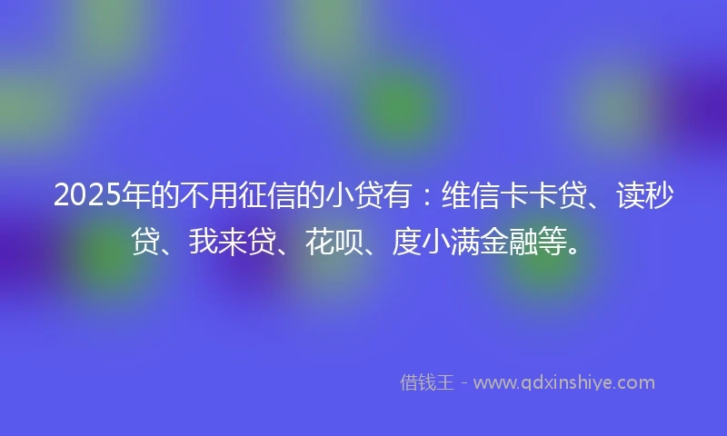 2025年的不用征信的小贷有：维信卡卡贷、读秒贷、我来贷、花呗、度小满金融等。
