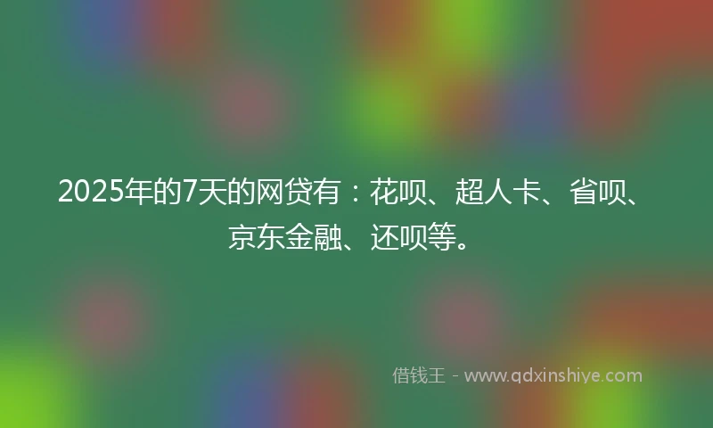 2025年的7天的网贷有：花呗、超人卡、省呗、京东金融、还呗等。
