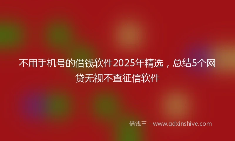 不用手机号的借钱软件2025年精选，总结5个网贷无视不查征信软件