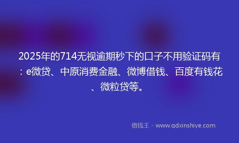 2025年的714无视逾期秒下的口子不用验证码有：e微贷、中原消费金融、微博借钱、百度有钱花、微粒贷等。