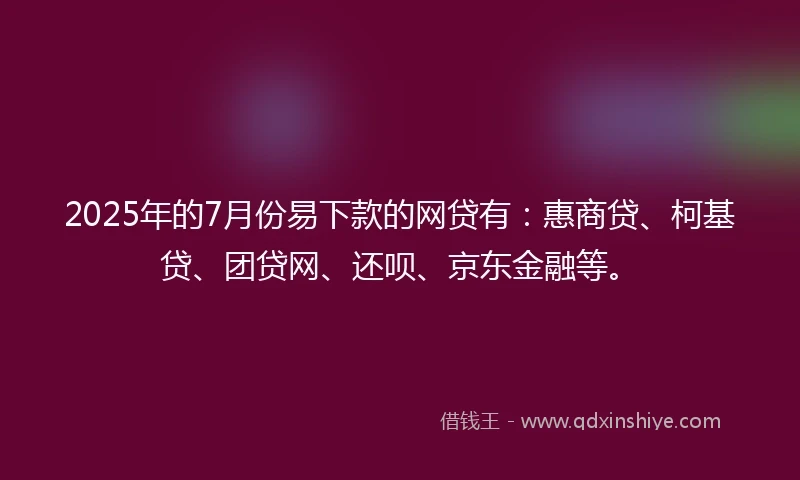 2025年的7月份易下款的网贷有：惠商贷、柯基贷、团贷网、还呗、京东金融等。