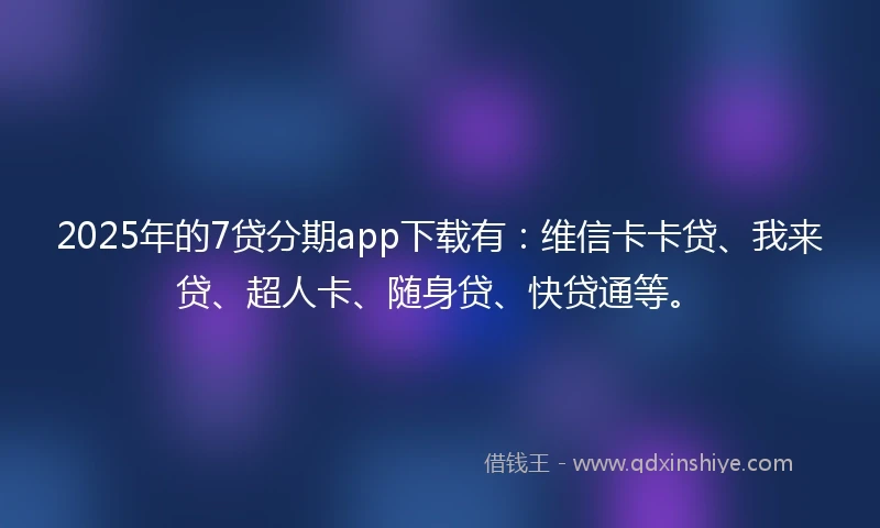 2025年的7贷分期app下载有：维信卡卡贷、我来贷、超人卡、随身贷、快贷通等。