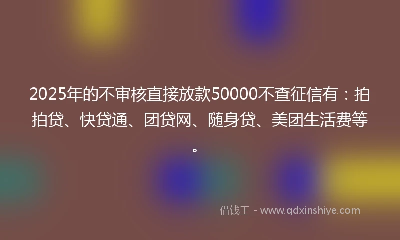 2025年的不审核直接放款50000不查征信有：拍拍贷、快贷通、团贷网、随身贷、美团生活费等。