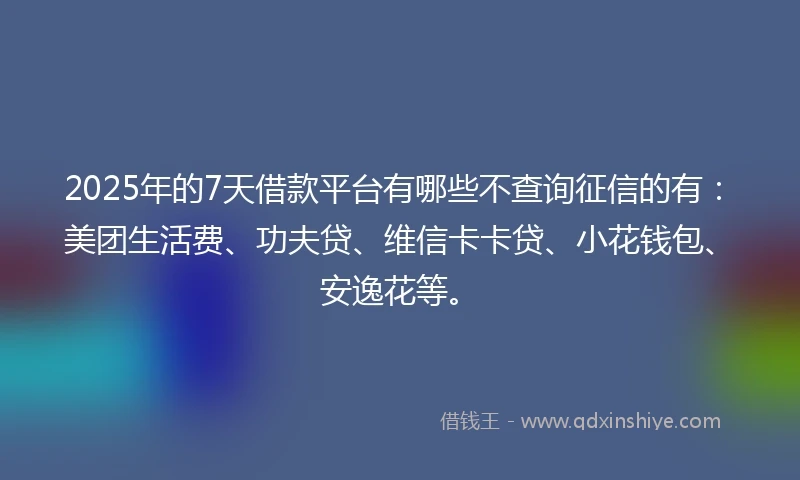 2025年的7天借款平台有哪些不查询征信的有：美团生活费、功夫贷、维信卡卡贷、小花钱包、安逸花等。