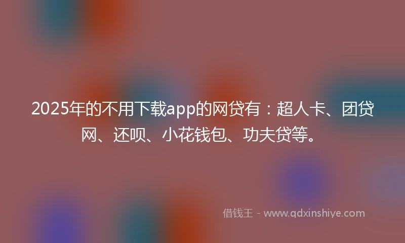 2025年的不用下载app的网贷有：超人卡、团贷网、还呗、小花钱包、功夫贷等。
