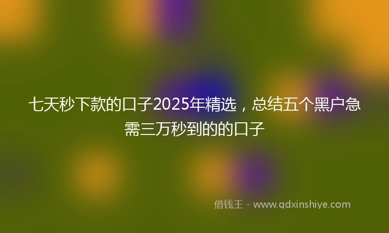 七天秒下款的口子2025年精选，总结五个黑户急需三万秒到的的口子