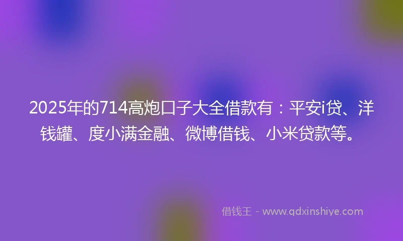 2025年的714高炮口子大全借款有：平安i贷、洋钱罐、度小满金融、微博借钱、小米贷款等。