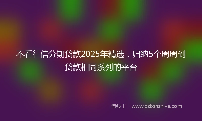 不看征信分期贷款2025年精选，归纳5个周周到贷款相同系列的平台